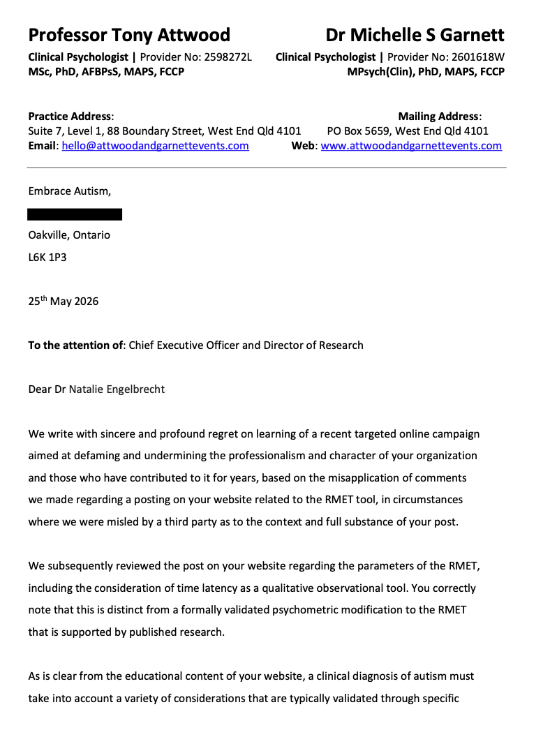 Embrace Autism, Oakville, Ontario L6K 1P3 25th May 2026 To the attention of: Chief Executive Officer and Director of Research Dear Dr Natalie Engelbrecht We write with sincere and profound regret on learning of a recent targeted online campaign aimed at defaming and undermining the professionalism and character of your organization and those who have contributed to it for years, based on the misapplication of comments we made regarding a posting on your website related to the RMET tool, in circumstances where we were misled by a third party as to the context and full substance of your post. We subsequently reviewed the post on your website regarding the parameters of the RMET, including the consideration of time latency as a qualitative observational tool. You correctly note that this is distinct from a formally validated psychometric modification to the RMET that is supported by published research. As is clear from the educational content of your website, a clinical diagnosis of autism must take into account a variety of considerations that are typically validated through specific