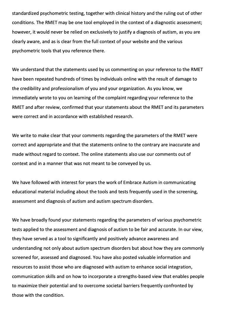 standardized psychometric testing, together with clinical history and the ruling out of other conditions. The RMET may be one tool employed in the context of a diagnostic assessment; however, it would never be relied on exclusively to justify a diagnosis of autism, as you are clearly aware, and as is clear from the full context of your website and the various psychometric tools that you reference there. We understand that the statements used by us commenting on your reference to the RMET have been repeated hundreds of times by individuals online with the result of damage to the credibility and professionalism of you and your organization. As you know, we immediately wrote to you on learning of the complaint regarding your reference to the RMET and after review, confirmed that your statements about the RMET and its parameters were correct and in accordance with established research. We write to make clear that your comments regarding the parameters of the RMET were correct and appropriate and that the statements online to the contrary are inaccurate and made without regard to context. The online statements also use our comments out of context and in a manner that was not meant to be conveyed by us. We have followed with interest for years the work of Embrace Autism in communicating educational material including about the tools and tests frequently used in the screening, assessment and diagnosis of autism and autism spectrum disorders. We have broadly found your statements regarding the parameters of various psychometric tests applied to the assessment and diagnosis of autism to be fair and accurate. In our view, they have served as a tool to significantly and positively advance awareness and understanding not only about autism spectrum disorders but about how they are commonly screened for, assessed and diagnosed. You have also posted valuable information and resources to assist those who are diagnosed with autism to enhance social integration, communication skills and on how to incorporate a strengths-based view that enables people to maximize their potential and to overcome societal barriers frequently confronted by those with the condition.