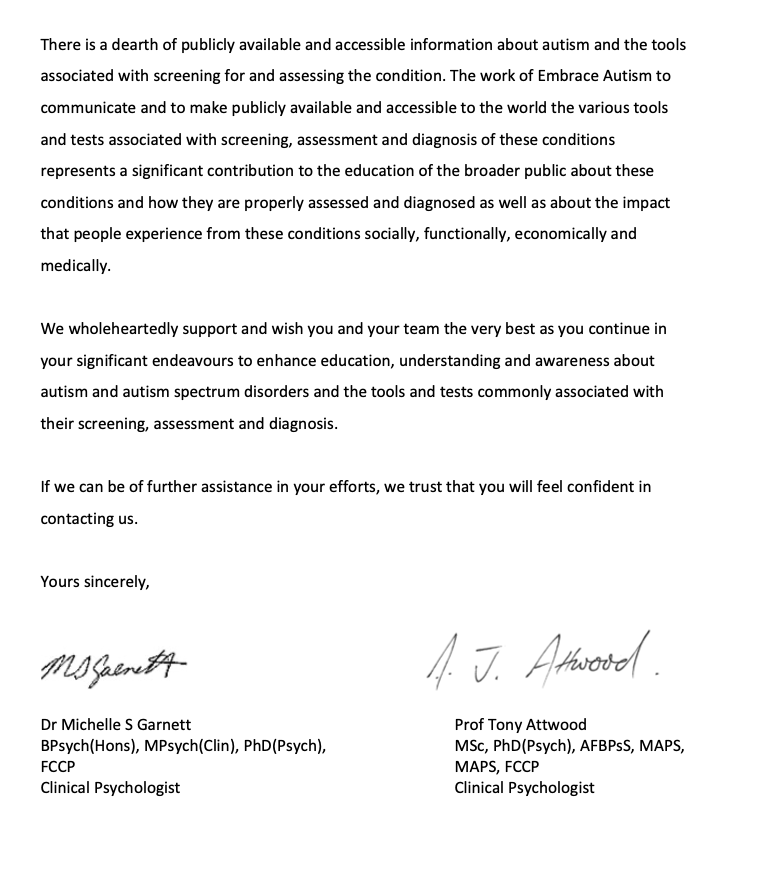There is a dearth of publicly available and accessible information about autism and the tools associated with screening for and assessing the condition. The work of Embrace Autism to communicate and to make publicly available and accessible to the world the various tools and tests associated with screening, assessment and diagnosis of these conditions represents a significant contribution to the education of the broader public about these conditions and how they are properly assessed and diagnosed as well as about the impact that people experience from these conditions socially, functionally, economically and medically. We wholeheartedly support and wish you and your team the very best as you continue in your significant endeavours to enhance education, understanding and awareness about autism and autism spectrum disorders and the tools and tests commonly associated with their screening, assessment and diagnosis. If we can be of further assistance in your efforts, we trust that you will feel confident in contacting us. Yours sincerely, Dr Michelle S Garnett BPsych(Hons), MPsych(Clin), PhD(Psych), FCCP Clinical Psychologist Prof Tony Attwood MSc, PhD(Psych), AFBPsS, MAPS, MAPS, FCCP Clinical Psychologist